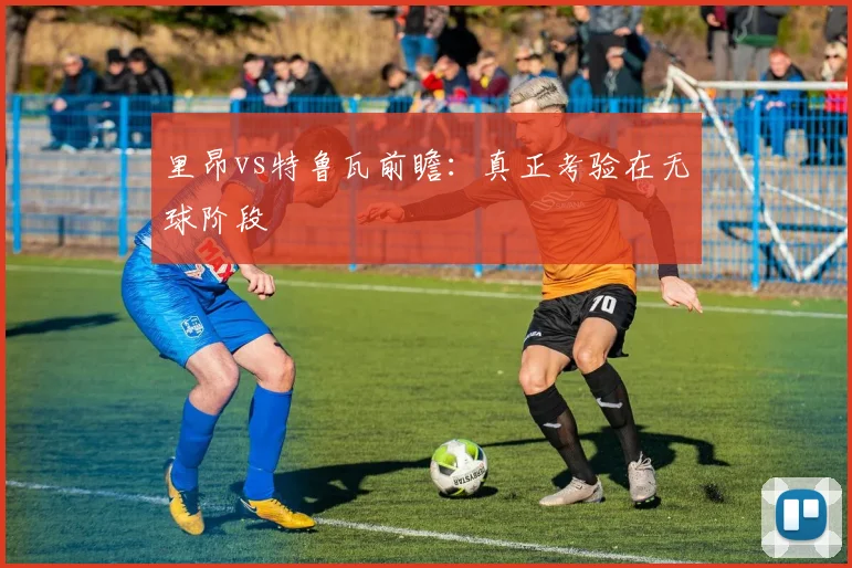 里昂vs特鲁瓦前瞻:真正考验在无球阶段