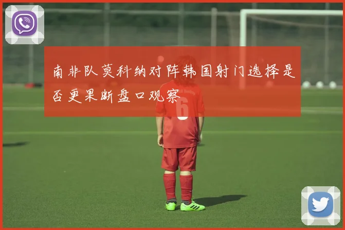 南非队莫科纳对阵韩国射门选择是否更果断盘口观察